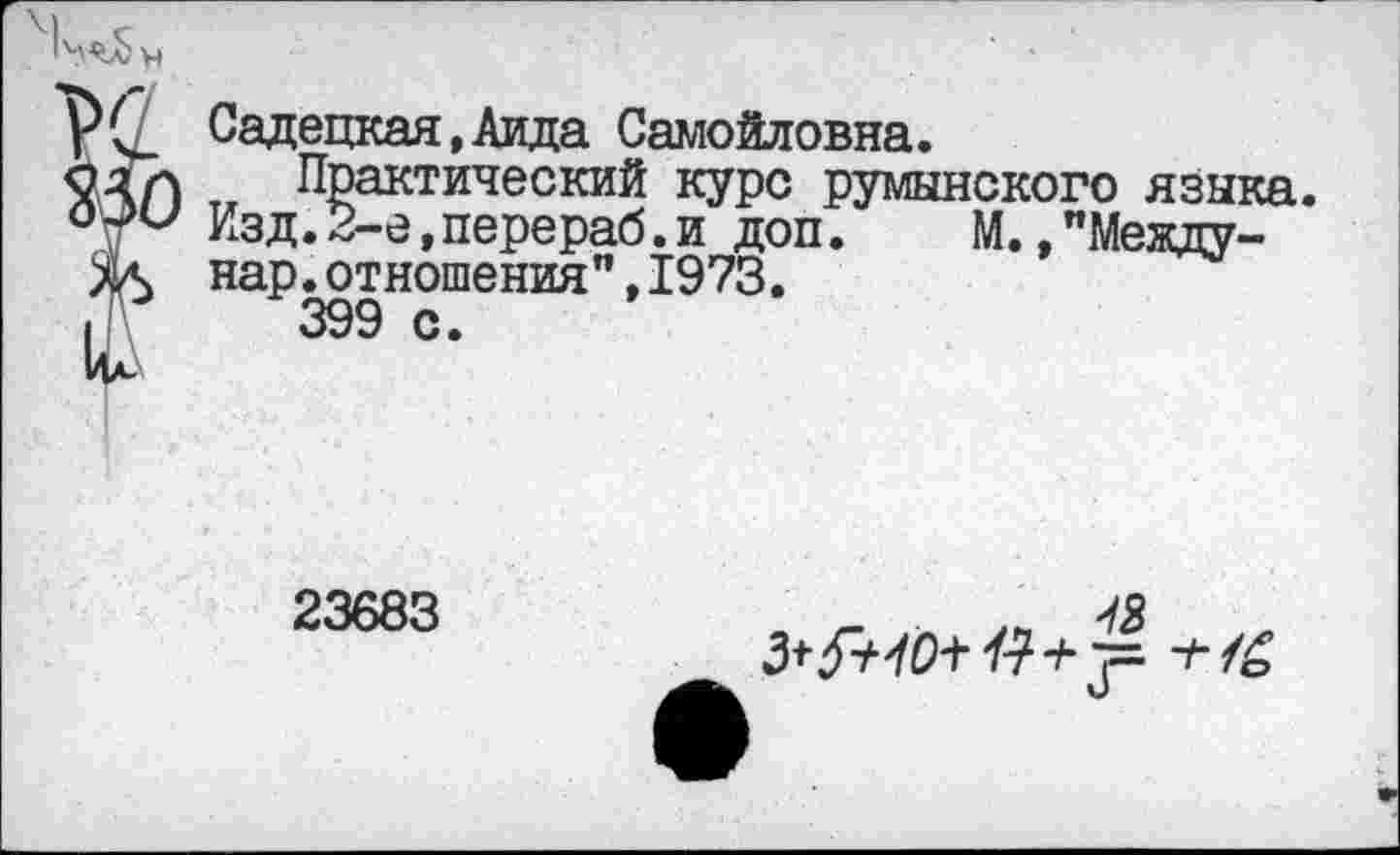 ﻿Р(7 Садецкая, Аида Самойловна.
$?ЛЛ Тж Практический курс румынского языка.
°\ги Изд.2-е,перераб.и доп. М. "Между-ж нар.отношения",1973.
I 399с.
Ид\
23683
-/я 3*5+40+ № + 7= ■'‘■/о V